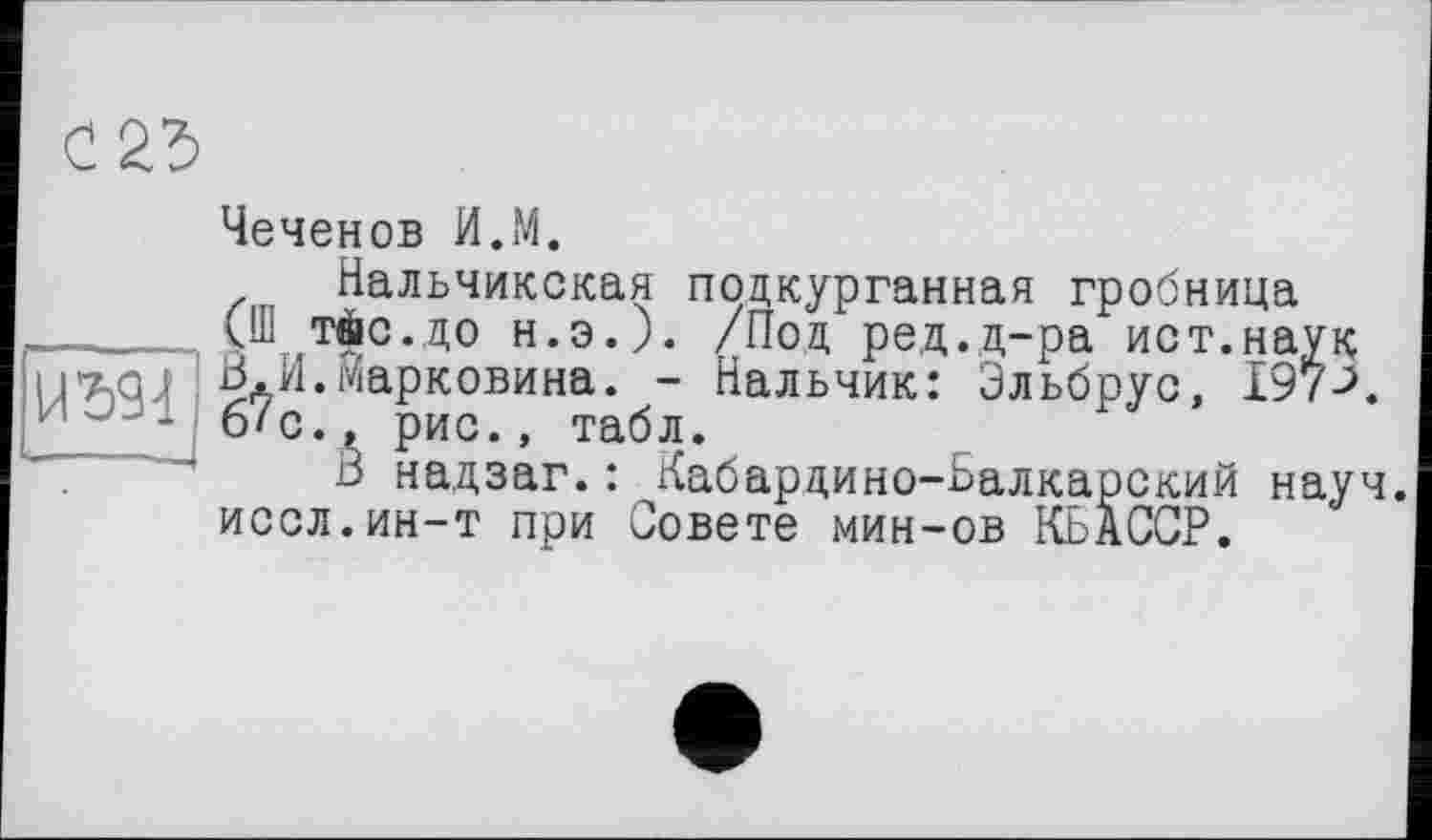 ﻿
Чеченов И.М.
Нальчикская подкурганная гробница (Ш тіс.до н.э.). /Под ред.д-ра ист.наук 3.И.Марковича. - Нальчик: Эльбрус, І97Л б?с., рис., табл.
3 надзаг.: Кабардино-Балкарский науч, иссл.ин-т при Совете мин-ов КЬАССР.